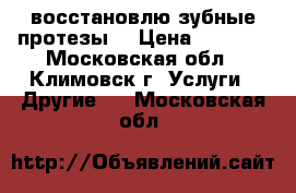 восстановлю зубные протезы. › Цена ­ 3 000 - Московская обл., Климовск г. Услуги » Другие   . Московская обл.